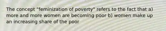 The concept "feminization of poverty" refers to the fact that a) more and more women are becoming poor b) women make up an increasing share of the poor