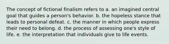 The concept of fictional finalism refers to a. an imagined central goal that guides a person's behavior. b. the hopeless stance that leads to personal defeat. c. the manner in which people express their need to belong. d. the process of assessing one's style of life. e. the interpretation that individuals give to life events.