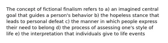 The concept of fictional finalism refers to a) an imagined central goal that guides a person's behavior b) the hopeless stance that leads to personal defeat c) the manner in which people express their need to belong d) the process of assessing one's style of life e) the interpretation that individuals give to life events