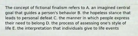 The concept of fictional finalism refers to A. an imagined central goal that guides a person's behavior B. the hopeless stance that leads to personal defeat C. the manner in which people express their need to belong D. the process of assessing one's style of life E. the interpretation that individuals give to life events