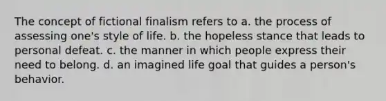 The concept of fictional finalism refers to a. the process of assessing one's style of life. b. the hopeless stance that leads to personal defeat. c. the manner in which people express their need to belong. d. an imagined life goal that guides a person's behavior.