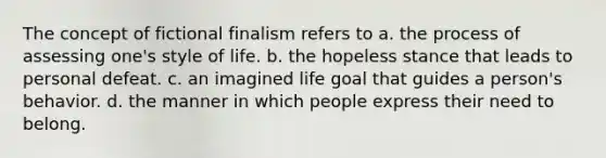 The concept of fictional finalism refers to a. the process of assessing one's style of life. b. the hopeless stance that leads to personal defeat. c. an imagined life goal that guides a person's behavior. d. the manner in which people express their need to belong.