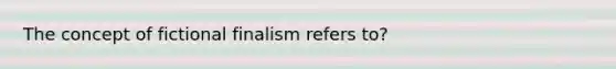 The concept of fictional finalism refers to?