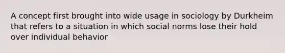 A concept first brought into wide usage in sociology by Durkheim that refers to a situation in which social norms lose their hold over individual behavior