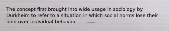 The concept first brought into wide usage in sociology by Durkheim to refer to a situation in which social norms lose their hold over individual behavior