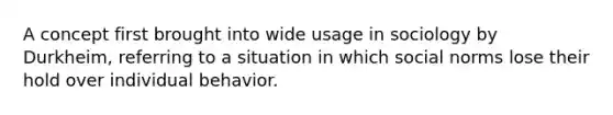 A concept first brought into wide usage in sociology by Durkheim, referring to a situation in which social norms lose their hold over individual behavior.