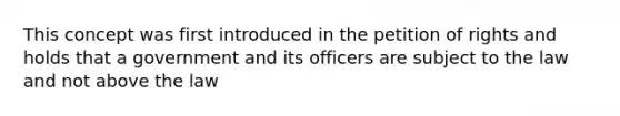 This concept was first introduced in the petition of rights and holds that a government and its officers are subject to the law and not above the law