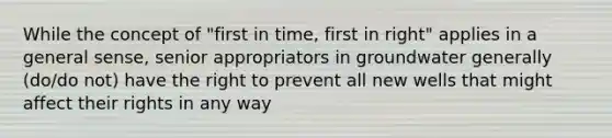 While the concept of "first in time, first in right" applies in a general sense, senior appropriators in groundwater generally (do/do not) have the right to prevent all new wells that might affect their rights in any way