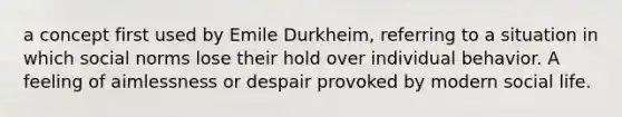 a concept first used by Emile Durkheim, referring to a situation in which social norms lose their hold over individual behavior. A feeling of aimlessness or despair provoked by modern social life.