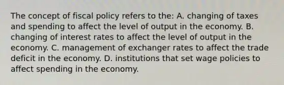 The concept of fiscal policy refers to the: A. changing of taxes and spending to affect the level of output in the economy. B. changing of interest rates to affect the level of output in the economy. C. management of exchanger rates to affect the trade deficit in the economy. D. institutions that set wage policies to affect spending in the economy.