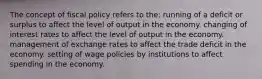 The concept of fiscal policy refers to the: running of a deficit or surplus to affect the level of output in the economy. changing of interest rates to affect the level of output in the economy. management of exchange rates to affect the trade deficit in the economy. setting of wage policies by institutions to affect spending in the economy.