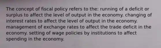 The concept of fiscal policy refers to the: running of a deficit or surplus to affect the level of output in the economy. changing of interest rates to affect the level of output in the economy. management of exchange rates to affect the trade deficit in the economy. setting of wage policies by institutions to affect spending in the economy.