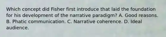 Which concept did Fisher first introduce that laid the foundation for his development of the narrative paradigm? A. Good reasons. B. Phatic communication. C. Narrative coherence. D. Ideal audience.