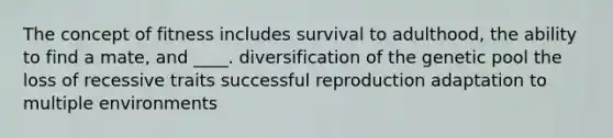 The concept of fitness includes survival to adulthood, the ability to find a mate, and ____. diversification of the genetic pool the loss of recessive traits successful reproduction adaptation to multiple environments