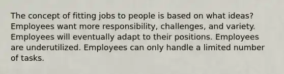 The concept of fitting jobs to people is based on what ideas? Employees want more responsibility, challenges, and variety. Employees will eventually adapt to their positions. Employees are underutilized. Employees can only handle a limited number of tasks.