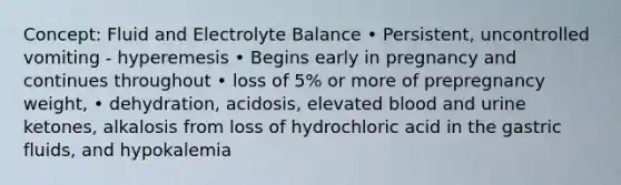 Concept: Fluid and Electrolyte Balance • Persistent, uncontrolled vomiting - hyperemesis • Begins early in pregnancy and continues throughout • loss of 5% or more of prepregnancy weight, • dehydration, acidosis, elevated blood and urine ketones, alkalosis from loss of hydrochloric acid in the gastric fluids, and hypokalemia