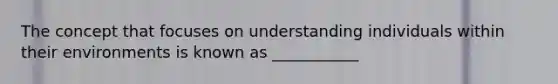 The concept that focuses on understanding individuals within their environments is known as ___________