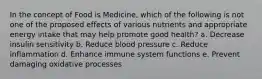 In the concept of Food is Medicine, which of the following is not one of the proposed effects of various nutrients and appropriate energy intake that may help promote good health? a. Decrease insulin sensitivity b. Reduce blood pressure c. Reduce inflammation d. Enhance immune system functions e. Prevent damaging oxidative processes