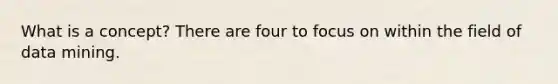 What is a concept? There are four to focus on within the field of data mining.