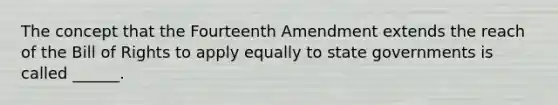 The concept that the Fourteenth Amendment extends the reach of the Bill of Rights to apply equally to state governments is called ______.