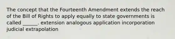 The concept that the Fourteenth Amendment extends the reach of the Bill of Rights to apply equally to state governments is called ______. extension analogous application incorporation judicial extrapolation