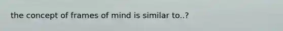 the concept of frames of mind is similar to..?