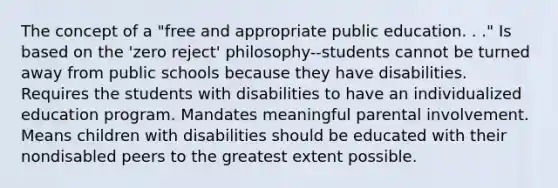 The concept of a "free and appropriate public education. . ." Is based on the 'zero reject' philosophy--students cannot be turned away from public schools because they have disabilities. Requires the students with disabilities to have an individualized education program. Mandates meaningful parental involvement. Means children with disabilities should be educated with their nondisabled peers to the greatest extent possible.