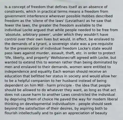 Is a concept of freedom that defines itself as an absence of constraints, which in practical terms means a freedom from government interference wherever possible Hobbes described freedom as the 'silene of the laws' (Leviathan) as he saw that fewer the laws, the greater the freedom available to the individual Locke argued that while people needed to be free from 'absolute, arbitrary power', under which they wouldn't have control over their own lives but would, in effect, be enslaved to the demands of a tyrant, a sovereign state was a pre-requisite for the preservation of individual freedom Locke's state would pass laws against murder, assault, theft, etc. in order to protect 'life, liberty, and property' Wollstonecraft agreed with Locke, but wanted to extend this to women rather than being dominated by men and enslaved to their demands, women were entitled to independence and equality Each woman should receive an education that befitted her status in society and would allow her to be a helpful companion to her husband instead of being dependent on him Mill - harm principle - the idea that people should be allowed to do whatever they want, as long as that act does not cause harm to another Laws constricted the individual by depriving them of choice He paved the way for modern liberal thinking on developmental individualism - people should seek beyond the satisfaction of their desires, by aspiring both to flourish intellectually and to gain an appreciation of beauty