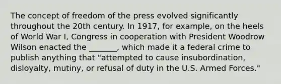 The concept of freedom of the press evolved significantly throughout the 20th century. In 1917, for example, on the heels of World War I, Congress in cooperation with President Woodrow Wilson enacted the _______, which made it a federal crime to publish anything that "attempted to cause insubordination, disloyalty, mutiny, or refusal of duty in the U.S. Armed Forces."