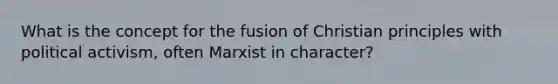 What is the concept for the fusion of Christian principles with political activism, often Marxist in character?