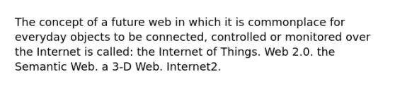 The concept of a future web in which it is commonplace for everyday objects to be connected, controlled or monitored over the Internet is called: the Internet of Things. Web 2.0. the Semantic Web. a 3-D Web. Internet2.