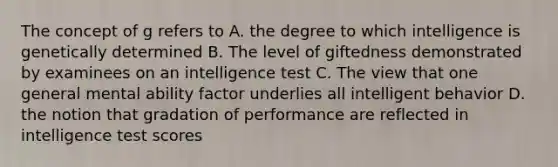 The concept of g refers to A. the degree to which intelligence is genetically determined B. The level of giftedness demonstrated by examinees on an intelligence test C. The view that one general mental ability factor underlies all intelligent behavior D. the notion that gradation of performance are reflected in intelligence test scores