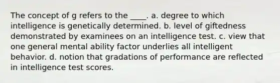 The concept of g refers to the ____. a. degree to which intelligence is genetically determined. b. level of giftedness demonstrated by examinees on an intelligence test. c. view that one general mental ability factor underlies all intelligent behavior. d. notion that gradations of performance are reflected in intelligence test scores.