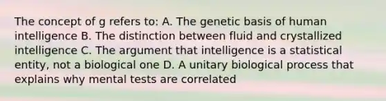 The concept of g refers to: A. The genetic basis of human intelligence B. The distinction between fluid and crystallized intelligence C. The argument that intelligence is a statistical entity, not a biological one D. A unitary biological process that explains why mental tests are correlated