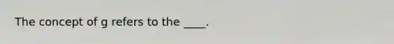 The concept of g refers to the ____.