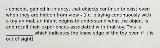 - concept, gained in infancy, that objects continue to exist even when they are hidden from view - (i.e. playing continuously with a toy animal, an infant begins to understand what the object is and recall their experiences associated with that toy. This is ____________ which indicates the knowledge of the toy even if it is out of sight)