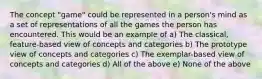 The concept "game" could be represented in a person's mind as a set of representations of all the games the person has encountered. This would be an example of a) The classical, feature-based view of concepts and categories b) The prototype view of concepts and categories c) The exemplar-based view of concepts and categories d) All of the above e) None of the above