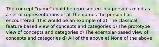 The concept "game" could be represented in a person's mind as a set of representations of all the games the person has encountered. This would be an example of a) The classical, feature-based view of concepts and categories b) The prototype view of concepts and categories c) The exemplar-based view of concepts and categories d) All of the above e) None of the above