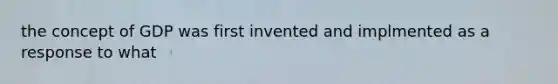 the concept of GDP was first invented and implmented as a response to what