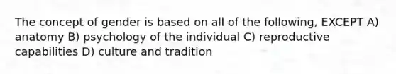 The concept of gender is based on all of the following, EXCEPT A) anatomy B) psychology of the individual C) reproductive capabilities D) culture and tradition