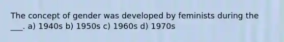 The concept of gender was developed by feminists during the ___. a) 1940s b) 1950s c) 1960s d) 1970s