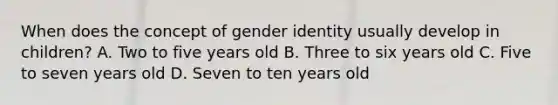 When does the concept of gender identity usually develop in children? A. Two to five years old B. Three to six years old C. Five to seven years old D. Seven to ten years old