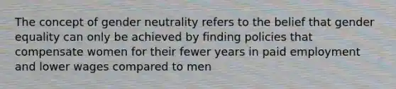 The concept of gender neutrality refers to the belief that gender equality can only be achieved by finding policies that compensate women for their fewer years in paid employment and lower wages compared to men