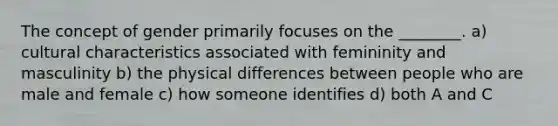 The concept of gender primarily focuses on the ________. a) cultural characteristics associated with femininity and masculinity b) the physical differences between people who are male and female c) how someone identifies d) both A and C