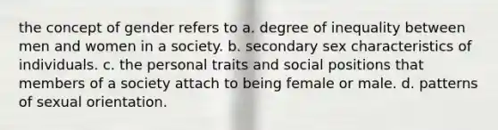 the concept of gender refers to a. degree of inequality between men and women in a society. b. secondary sex characteristics of individuals. c. the personal traits and social positions that members of a society attach to being female or male. d. patterns of sexual orientation.