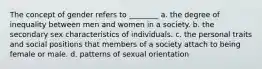 The concept of gender refers to ________ a. the degree of inequality between men and women in a society. b. the secondary sex characteristics of individuals. c. the personal traits and social positions that members of a society attach to being female or male. d. patterns of sexual orientation