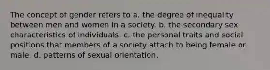 The concept of gender refers to a. the degree of inequality between men and women in a society. b. the secondary sex characteristics of individuals. c. the personal traits and social positions that members of a society attach to being female or male. d. patterns of sexual orientation.