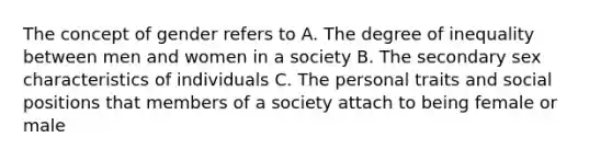 The concept of gender refers to A. The degree of inequality between men and women in a society B. The secondary sex characteristics of individuals C. The personal traits and social positions that members of a society attach to being female or male