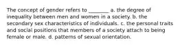 The concept of gender refers to ________ a. the degree of inequality between men and women in a society. b. the secondary sex characteristics of individuals. c. the personal traits and social positions that members of a society attach to being female or male. d. patterns of sexual orientation.