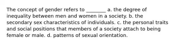 The concept of gender refers to ________ a. the degree of inequality between men and women in a society. b. the secondary sex characteristics of individuals. c. the personal traits and social positions that members of a society attach to being female or male. d. patterns of sexual orientation.